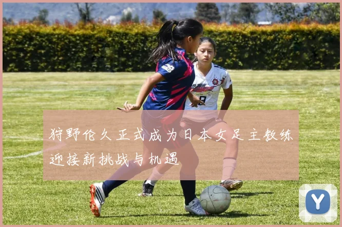 狩野伦久正式成为日本女足主教练迎接新挑战与机遇