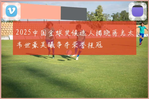 2025中国金球奖候选人揭晓蒋光太韦世豪吴曦争夺荣誉桂冠