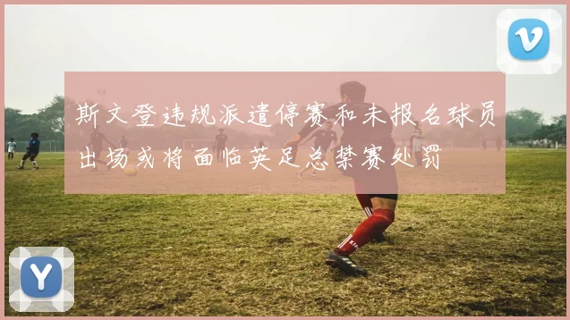 斯文登违规派遣停赛和未报名球员出场或将面临英足总禁赛处罚