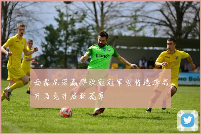 西蒙尼若赢得欧冠冠军或将选择离开马竞开启新篇章