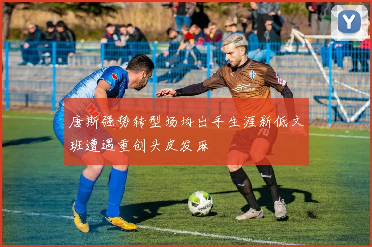 唐斯强势转型场均出手生涯新低文班遭遇重创头皮发麻
