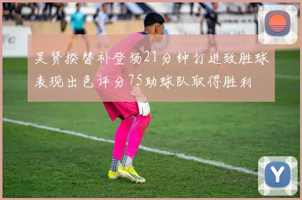 吴贤揆替补登场21分钟打进致胜球表现出色评分75助球队取得胜利
