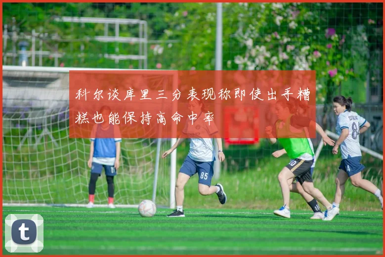 科尔谈库里三分表现称即使出手糟糕也能保持高命中率