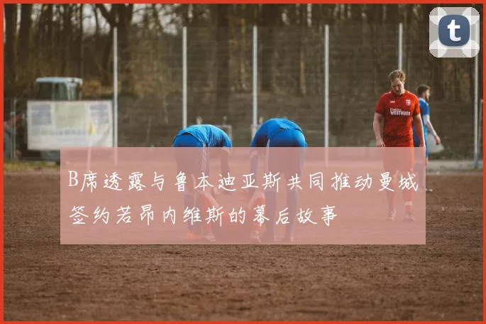 B席透露与鲁本迪亚斯共同推动曼城签约若昂内维斯的幕后故事