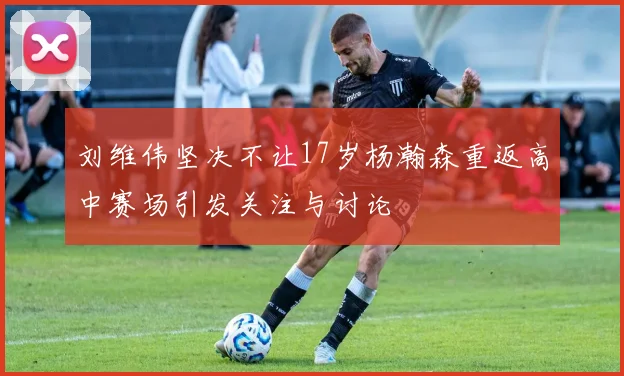 刘维伟坚决不让17岁杨瀚森重返高中赛场引发关注与讨论