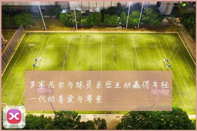 罗塞尼尔与球员亲密互动赢得年轻一代的喜爱与尊重