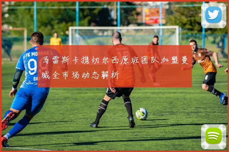 马雷斯卡携切尔西原班团队加盟曼城全市场动态解析