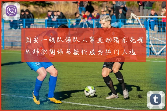 国安一线队领队人事变动隋东亮确认辞职陶伟或接任成为热门人选