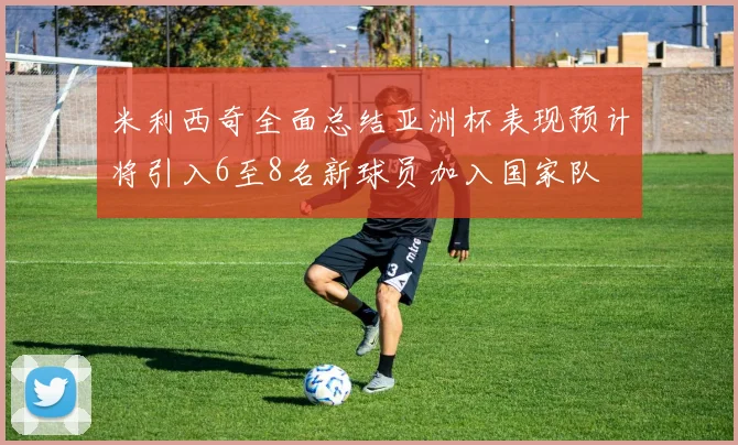 米利西奇全面总结亚洲杯表现预计将引入6至8名新球员加入国家队