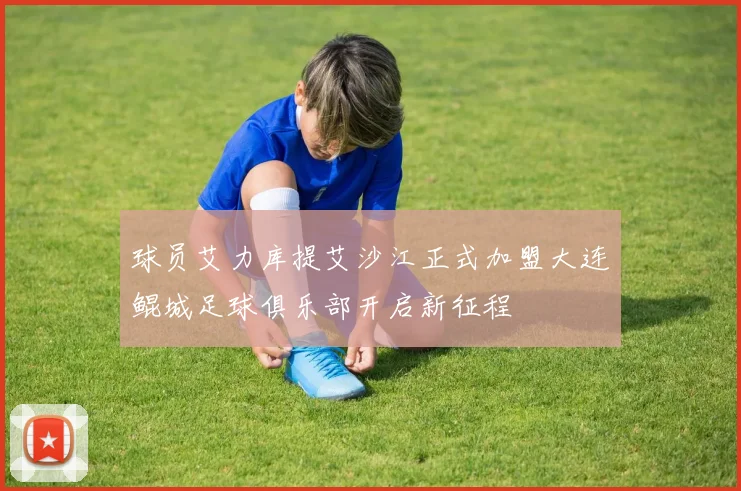 球员艾力库提艾沙江正式加盟大连鲲城足球俱乐部开启新征程