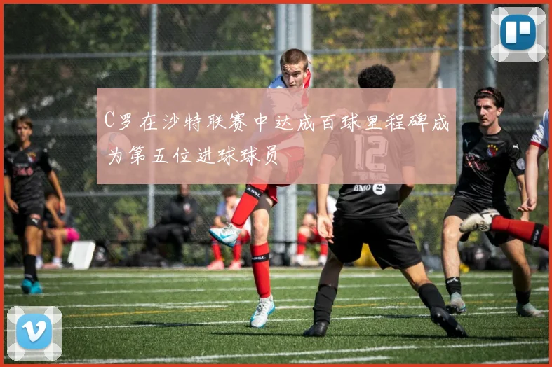 C罗在沙特联赛中达成百球里程碑成为第五位进球球员