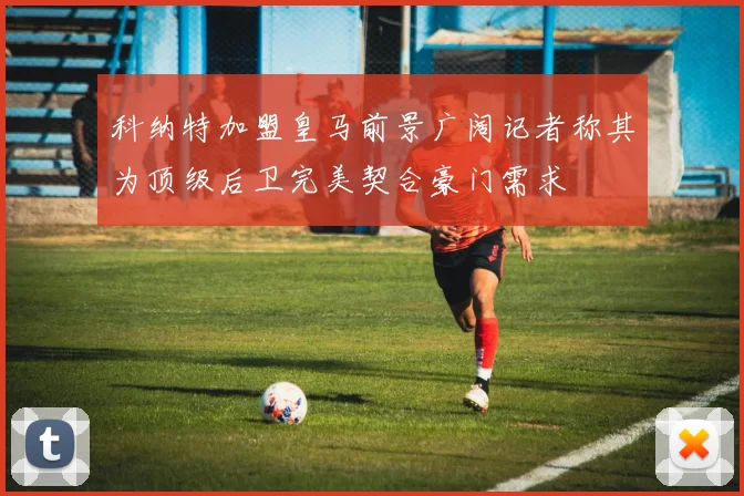 科纳特加盟皇马前景广阔记者称其为顶级后卫完美契合豪门需求