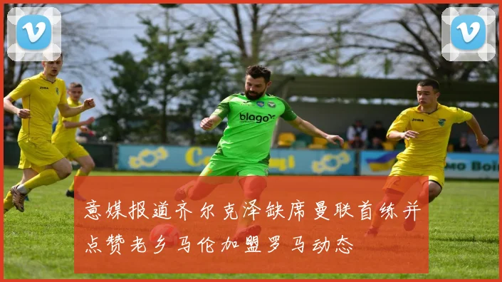 意媒报道齐尔克泽缺席曼联首练并点赞老乡马伦加盟罗马动态