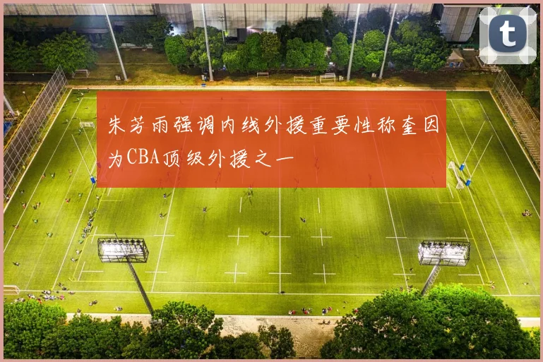 朱芳雨强调内线外援重要性称奎因为CBA顶级外援之一