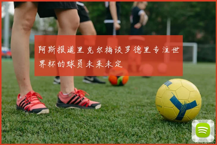 阿斯报道里克尔梅谈罗德里专注世界杯的球员未来未定