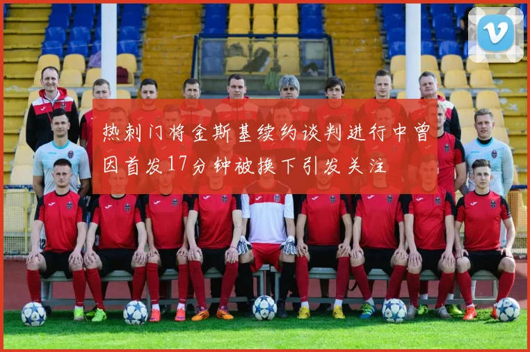 热刺门将金斯基续约谈判进行中曾因首发17分钟被换下引发关注
