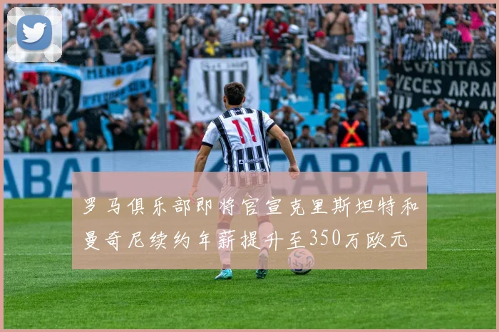 罗马俱乐部即将官宣克里斯坦特和曼奇尼续约年薪提升至350万欧元