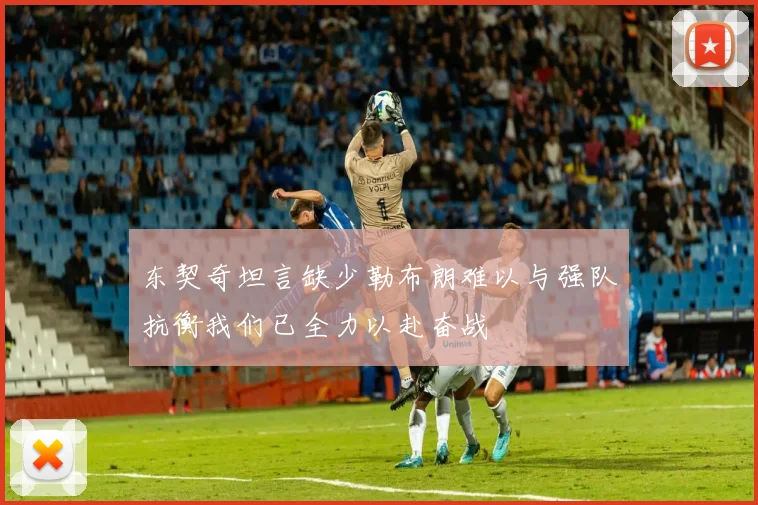 东契奇坦言缺少勒布朗难以与强队抗衡我们已全力以赴奋战