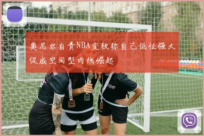 奥尼尔自责NBA变软称自己低位强大促成空间型内线崛起