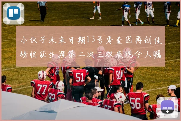 小伙子未来可期13号秀奎因再创佳绩收获生涯第二次三双表现令人瞩目