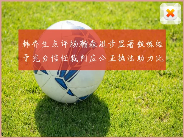 韩乔生点评杨瀚森进步显著教练给予充分信任裁判应公正执法助力比赛发展