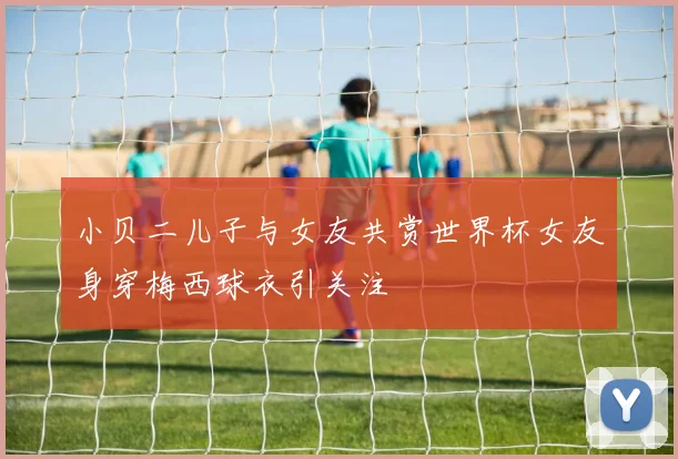 小贝二儿子与女友共赏世界杯女友身穿梅西球衣引关注