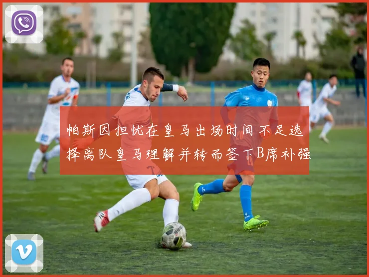 帕斯因担忧在皇马出场时间不足选择离队皇马理解并转而签下B席补强阵容