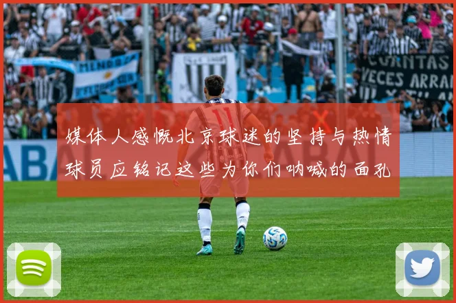 媒体人感慨北京球迷的坚持与热情球员应铭记这些为你们呐喊的面孔